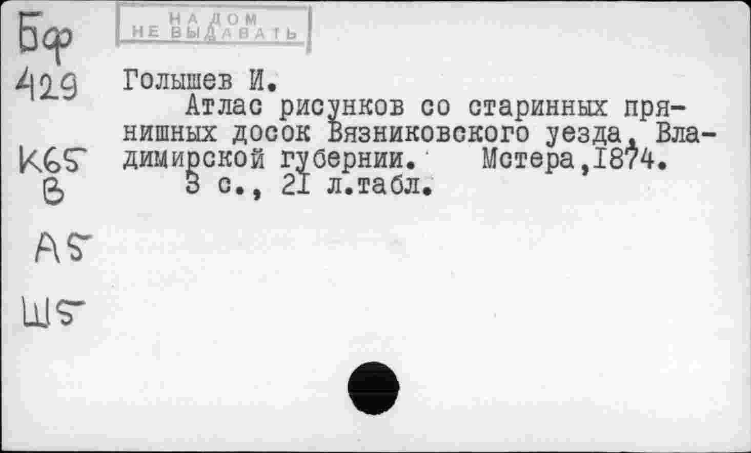 ﻿5?
419
KGS'
&
ÄS’
НАЛОМ HE ВЫДАВA T Ь
Голышев И.
Атлас рисунков со старинных пря-нишных досок Вязниковского уезда. Владимирской губернии. Метера,1874.
3 с., 21 л.табл.
ШТ